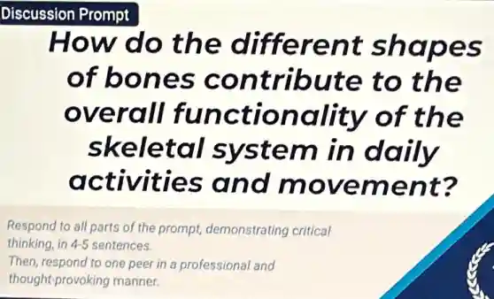 Discussion Prompt
How do the different shapes
of bones contribute to the
overall functionality of the
skeletal system in daily
activities and movement?
Respond to all parts of the prompt demonstrating critical
thinking, in ing, in 4-5 sentences. 4-5
Then, respond to one peer in a professional and
thought-provoking manner.