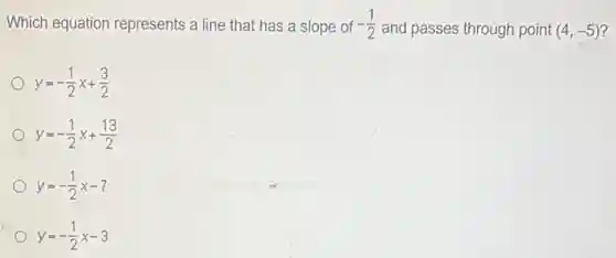 Which equation represents a line that has a slope of -(1)/(2)
and passes through point (4,-5)
y=-(1)/(2)x+(3)/(2)
y=-(1)/(2)x+(13)/(2)
y=-(1)/(2)x-7
y=-(1)/(2)x-3