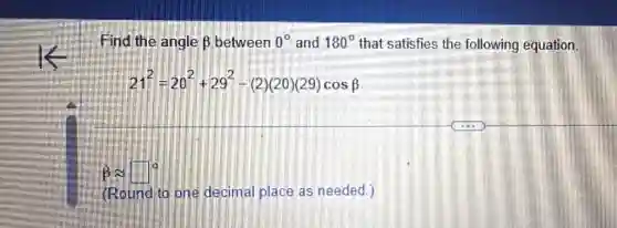 Find the angle beta  between 0^circ  and 180^circ  that satisfies the following equation.
21^2=20^2+29^2-(2)(20)(29)cosbeta 
beta approx square ^circ 
(Round to one decimal place as needed.)