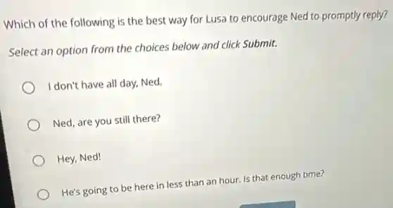 Which of the following is the best way for Lusa to encourage Ned to promptly reply?
Select an option from the choices below and click Submit.
I don't have all day, Ned.
Ned, are you still there?
Hey,Ned!
He's going to be here in less than an hour. Is that enough time?