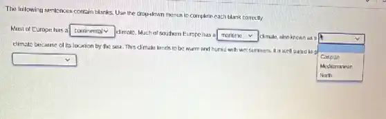 The following sentences contain blanks. Use the drop-town menus to complete each blank correctly.
Most of Europe has a square
dimale, Much at southern Europe has a square climale, also known as a
square
v
climate because of its location by the sea This climale lends to be warm and hunid with wet summers. It is well suited la a
Caspian
square
Medilerranean