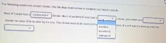 The following sentences contain blanks. Use the thop-down merus to complete each Mank carrecily.
Most of Europe has a
square
climate, Much of soulter Europe has a
square mers. It is well sulted to grewing crops like
dimate because of its location by the sea This climale tends to be warm and hi
maritirne
clinale, also known as a
square
square
transilional