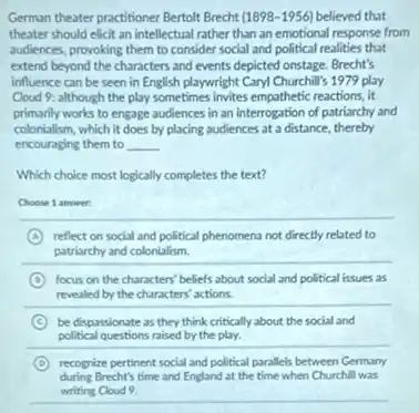 German theater practitioner Bertoll Brecht (1898-1956) believed that
theater should elicit an intellectual rather than an emotional response from
audiences, provoking them to consider social and political realities that
extend beyond the characters and events depicted onstage Brecht's
influence can be seen in English playwright Cary!Churchill's 1979 play
Cloud 9: although the play sometimes invites empathetic reactions, it
primarily works to engage audiences in an interrogation of patriarchy and
colonialism, which it does by placing audiences at a distance, thereby
encouraging them to __
Which choice most logically completes the text?
Choose 1 answer:
__
A reflect on social and political phenomena not directly related to
patriarchy and colonialism.
D focus on the characters beliefs about social and political issues as
revealed by the characters actions.
C be dispossionate as they think critically about the social and
political questions raised by the play.
D recognize pertinent social and political parallels between Germany
during Brecht's time and England at the time when Churchill was
writing Cloud 9.
