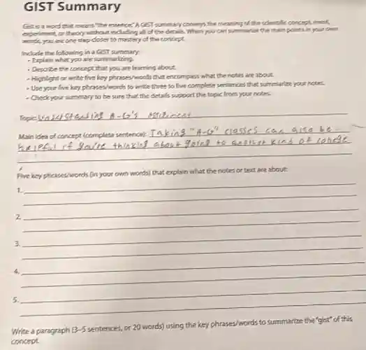 GIST Summary
Gaisaword that means "the expence".A.GST ammary commys the meaning of the scientific concept event
experiment, or theory without inducting all of the details. When you can summarizes the main points in your own
words,you are one shep closer to mastery of the concept.
Include the following in a GloT summary:
- Explain what you are summerizing
- Describe the concept that you are learning about
- Highlight or write five key phreses/words that encompass.what the notes are bout
- Use your five key phrases/wonds to write three to five complete sentences that summarize your notes.
- Check your summary to be sure that the details support the topic from your notes.
Assict
Mainides of concept (complete sentence):
Five key phrases/words (in your own words) that explain what the notes or text are about
1.
2
3. be cheers
4.
5.
Write a paragraph 3-5
sentences.or 20 words) using the key phrases/words to summarize the "gist" of this
concept