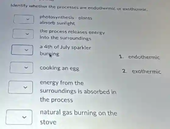 Identify whether the processes are endothermic or exothermic.
square photosynthesis - plants
absorb sunlight
square the process releases energy
into the surroundings
square
burning
a 4th of July sparkler
square cooking an egg
square
surroundings is absorbed in
energy from the
the process
square
stove
natural gas burning on the
1. endothermic
2. exothermic