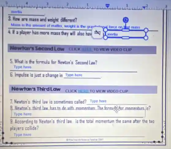inertia
3. How are mass and weight different?
Mass is the amount of matter, weight is the grav grawitational force on 1 at mass
4. If a player has more mass they will also hav
Newton's Second Low CLICK HERE TO VIEW VIDEO CLIP
5. What is the formula for Newton's Second Law?
Type here
6. Impulse is just a change in Type here
Newton's ThirdLow
CLICK HERE TO VIEW VIDEO CLIP
7. Newton's third law is sometimes called? Type here __
8. Neuton's third law has to do with momentum The formy offor momentum is?
Type here
9. According to Newton's third law. is the total momentum the same after the two
players collide?
Type here