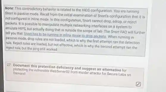 Note: This contradictory behavior is related to the HIDS configuration. You are running
Snort in passive mode.Recall from the initial examination of Snort's configuration that it is
not configured in inline mode. In this configuration Snort cannot drop, sdrop or reject
packets. It is possible to manipulate multiple networking interfaces on a system to
emulate HIPS, but actually doing that is outside the scope of lab. The Snort FAQ will further
tell you that Snorthos to be running in inline mode to drop packets. When running in
passive mode, drop rules are not loaded, which Is why the first attempt ran the detection
rule. Reject rules are loaded, but not effective which is why the
reject rule, but the ping still worked.
27. Document this protection deficiency and suggest an alternative for
Demand protecting the vulnerable WebServert?from insider attacks for Secure Labs on