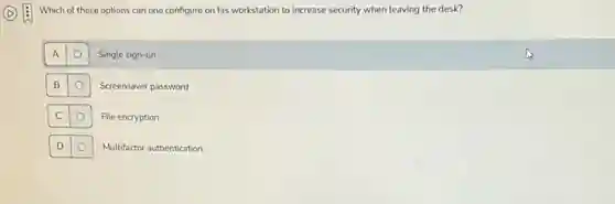 Which of these options can one configure on his workstation to increase security when leaving the desk?
A
O
Single sign-on
B
O
Screensaver password
C
File encryption
D
Multifactor authentication
