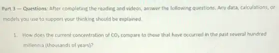 Part 3-Questions After completing the reading and videos, answer the following questions Any data, calculations, or
models you use to support your thinking should be explained.
1. How does the current concentration of CO_(2) compare to those that have occurred in the past several hundred
millennia (thousands of years)?