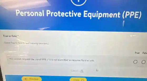 Personal Protective Equipment (PPE)
True or False?
(Select True or False for whichowing statement)
True Fals
You cannot request the use of PPE if It is not identified as required for the task.