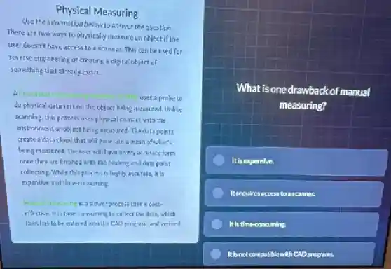 Physical Measuring
Use the information below to answer the question
There are two ways to physically measure enoblectif the
user doesn't have access loa scanner.This conbe used for
reverse engineering or creating a digital object of
something that already exists.
A Coardiaate
uses a probete
do physical uala sets on the object being measured. Unlike
scanning, this process uses physical cantact with the
environment or object being measured. The data points
crease a data cloud that will penerate a mesh of what's
being measured. The user will have avery accurate form
once they are fnished with the proining and data poin:
collecting. While this prac ess is highly accurate it is
expensive and time-consuming.
maning is a slower process that is cost-
effective It is time consuming to collect the data, which
then has to be entered into the CAU program and veritied
What is one drawback of manual
measuring?
It is expensive.
Itrequires access to ascanner.
It Is time-consuming
It is not compolible with CAD programs.