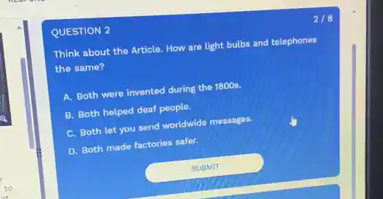 QUESTION 2
Think about the Article. How are light bulbs and telephones
the same?
A. Both were invented during the 1800s.
B. Both helped deaf people.
C. Both let you send worldwide messages.
D. Both made factories safer.
2/8