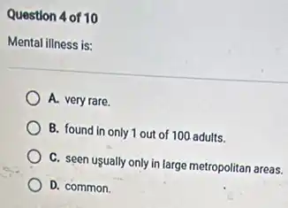 Question 4 of 10
Mental illness is:
A. very rare.
B. found in only 1 out of 100 adults.
C. seen usually only in large metropolitan areas.
D. common.