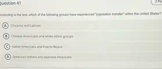 Question 41
According to the text,which of the following groups have experienced "population transfer" within the United States?
A Chicanos and Latinos
B Chinese Americans and white ethnic groups
C Italian Americans and Puerto Ricans
D American Indians and Japanese Americans