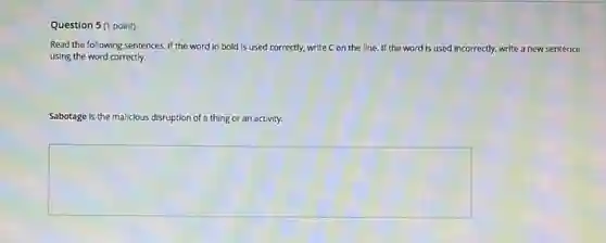 Question 5(1 point)
Read the following sentences If the word in bold is used correctly.write C on the line. If the word is used incorrectly, write a new sentence
using the word correctly.
Sabotage is the malicious disruption of a thing or an activity.
square