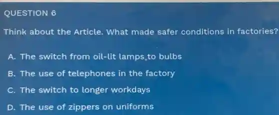 QUESTION 6
Think about the Article. What made safer conditions in factories?
A. The switch from oil-lit lamps to bulbs
B. The use of telephones in the factory
C. The switch to longer workdays
D. The use of zippers on uniforms