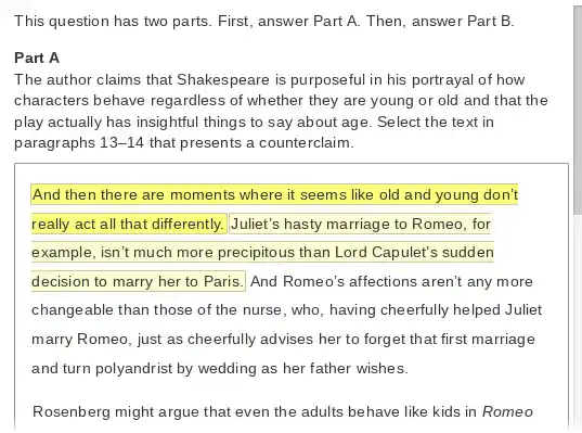 This question has two parts. First, answer Part A. Then, answer Part B.
Part A
The author claims that Shakespeare is purposeful in his portrayal of how
characters behave regardless of whether they are young or old and that the
play actually has insightful things to say about age. Select the text in
paragraphs 13-14 that presents a counte rclaim.
And then there are moments where it seems like old and young don't
really act all that differently. Juliet's hasty marriage to Romeo, for
example, isn't much more precipitous than Lord Capulet's sudden
decision to marry her to Paris. And Romeo's affections aren't any more
changeable than those of the nurse, who having cheerfully helped Juliet
marry Romeo, just as cheerfully advises her to forget that first marriage
and turn polyandrist by wedding as her father wishes.
Rosenberg might argue that even the adults behave like kids in Romeo
