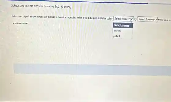 Select the correct answer from the list.point)
When on object sious down and ceviales from its expected orbit, This indicates it is being
square
by square force due to Select Answer:
another object.
Select Answer
pushed