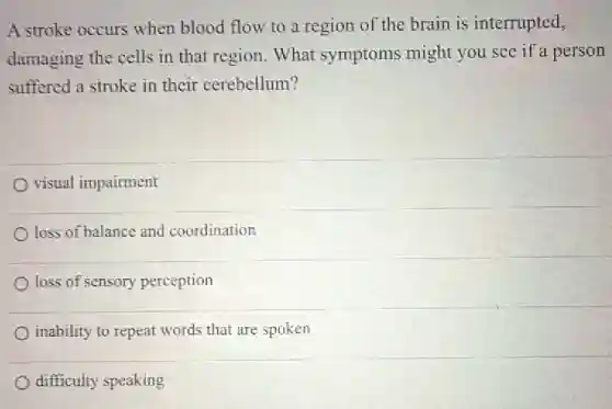 A stroke occurs when blood flow to a region of the brain is interrupted,
damaging the cells in that region. What symptoms might you see if a person
suffered a stroke in their cerebellum?
visual impairment
loss of balance and coordination
loss of sensory perception
inability to repeat words that are spoken
difficulty speaking