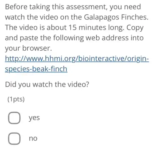Before taking this assessment , you need
watch the video on the Galapagos Finches.
The video is about 15 minutes long . Copy
and paste the following web address into
your browser.
http:/www .hhmi.org /biointeractive/origin-
species -beak-finch
Did you watch the video?
(1pts)
yes