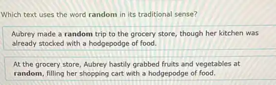 Which text uses the word random in its traditional sense?
Aubrey made a random trip to the grocery store, though her kitchen was
already stocked with a hodgepodge of food.
At the grocery store Aubrey hastily grabbed fruits and vegetables at
random, filling her shopping cart with a hodgepodge of food.