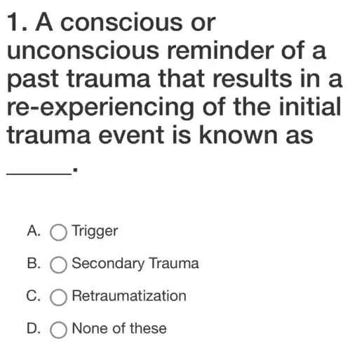 1. A conscious ; or
unconscious reminder of a
past trauma . that results in a
re -experiencing of the initial
trauma , event is known as
__
A. Trigger
B. Secondary 'Trauma
C. Retraumatization
D. None of these
