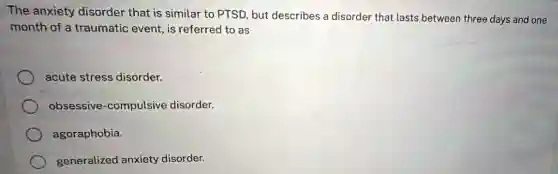 The anxiety disorder that is similar to PTSD, but describes a disorder that lasts between three days and one
month of a traumatic event, is referred to as
acute stress disorder.
obsessive-compulsive disorder.
agoraphobia.
generalized anxiety disorder.