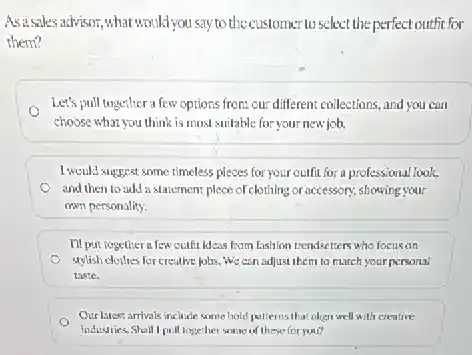 Asasales advisor,what would you say to the customer to select the perfect outfit for
them?
Let's pull together a few options from our different coilections, and you can
choose what you think is most suitable for your new job,
I would suggest some timeless pieces for your outfit for a professional look,
and then to add a statement plece of clothing or accessory; showing your
own personality.
I'll put togeticerafew outfit ideas from fashion trendsetters who focusan
(1) stylish clothes for creative jobs. We can adjust them to march your personal
laste.
Our laces: arrivals include some bold patternsiba align well with creative
industries.Shall I pull logether some of these for you?