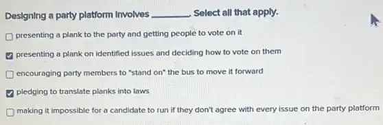 Designing a party platform Involves __ Select all that apply.
presenting a plank to the party and getting people to vote on it
presenting a plank on identified issues and deciding how to vote on them
encouraging party members to "stand on" the bus to move it forward
pledging to translate planks into laws
making it impossible for a candidate to run if they don't agree with every issue on the party platform