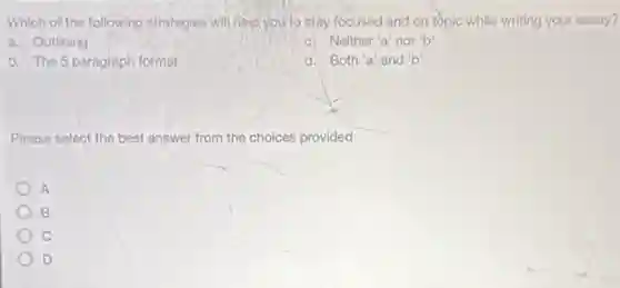 Which of the following strategies will,help,you to stay focused and on topic while writing your essay?
a. Outlining
c) Neither'a' nor b
b. The 5 paragraph format
d. Both'a'and b'
Please select the best answer from the choices provided
A
c
D