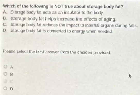 Which of the following is NOT true about storage body fat?
A. Storage body fal acts as an insulator to the body
B. Storage body lat helps increase the effects of aging
C. Storage body fal reduces the impact to internal organs during falls.
D. Storage body lat is converted to energy when needed.
Please select the best answer from the choices provided
A
B
D