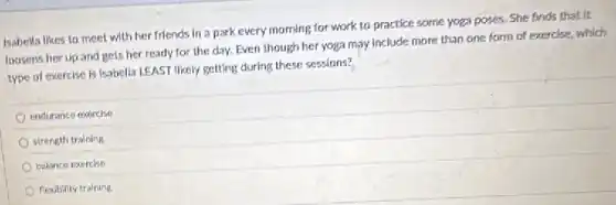 Isabella likes to meet with her friends in a park every morning for work to practice some yoga poses. She finds that it
loosens her up and gets her ready for the day. Even though her yoga may include more than one form of exercise, which
type of exercise is Isabella LEAST likely getting during these sessions?
endurance exercise
strength training
balance exercise
flexibility training