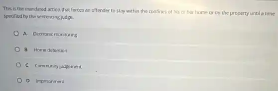 This is the mandated action that forces an offender to stay within the confines of his or her home or on the property until a time
specified by the sentencing judge.
A Electronic monitoring
B Home detention
C Community judgement
D Imprisonment