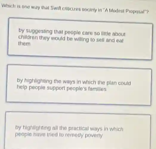 Which is one way that Swift criticizes society in"A Modest Proposal"?
by suggesting that people care so little about
children they would be willing to sell and eat
them
by highlighting the ways in which the plan could
help people support people's families
by highlighting all the practical ways in which
people have tried to remedy poverty