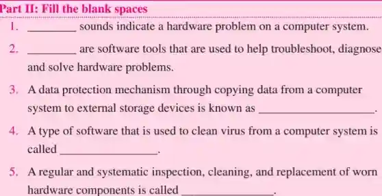Part II: Fill the blank spaces
1. __ sounds indicate a hardware problem on a computer system.
2. __ are software tools that are used to help troubleshoot.diagnose
and solve hardware problems.
3. A data protection mechanism through copying data from a computer
system to external storage devices is known as __
4. A type of software that is used to clean virus from a computer system is
called __
5. A regular and systematic inspection , cleaning,and replacement of worn
hardware components is called