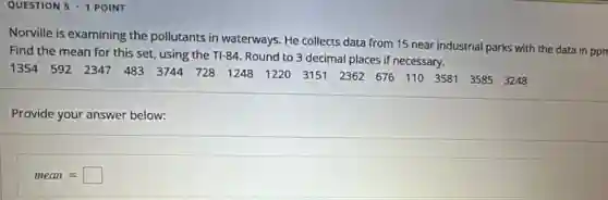 QUESTION 5 .1 POINT
Norville is examining the pollutants in waterways. He collects data from 15 near industrial parks with the data in ppr
Find the mean for this set, using the TI-84. Round to 3 decimal places if necessary.
1354 592 2347 483 3744 728 1248 1220 3751 2362 676 110 3581 3585 3343
Provide your answer below:
mean=square