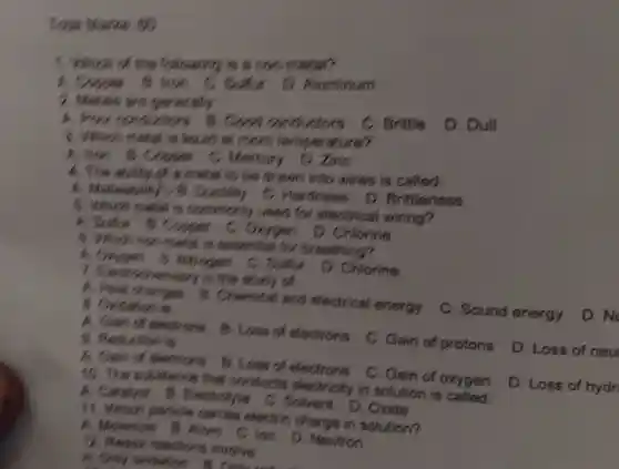 Total Marks as
1. Which of the following is a non-metal?
A to kee C. Sulfur D Aluminum
2. Metals are generally
C. Brittle
D. Dull
A. food constictions B. Good conductors
3. Which metal is lioud at room temperature?
A. Ikon is Cooper C. Mercury
D. Zinc
A. This ability of a metal to be drawn into wires is called:
A. Mallestality Ductility C.Hardness
D Brittleness
B. Which motal is commonly r used for electrical wiring?
A.Sulfur B.Copper C.Oxygen D.Chlorine
C. Which non metal is sssential for breathing?
Altrogen C Sulfur
D. Chlorine
7 fledrochemistry is ) The study of
C. Sound energy
D. No
A. Heal changes B. Chemical and electrical energy
B. Oxidation is
D. Loss of neu
A. Gain of electrons
C. Gain of protons
B. Loss of electrons
9. Reduction
D. Loss of hydr
A. Gain of electrons B Loss of electrons
C. Gain of oxygen
10. The substance that conducts electricity in solution is called:
A. Catalyst B. Electrolyte C. Solvent D Oxide
Which particle cames electric charge in solution?
A. Moscule B. Atom C Ion D. Neutron
12. Pedor reactions involve.
A. Only oxidation