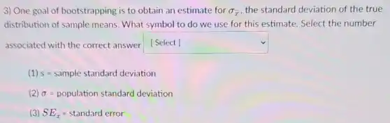 3) One goal of bootstrapping is to obtain an estimate for sigma _(bar (x)) the standard deviation of the true
distribution of sample means. What symbol to do we use for this estimate Select the number
associated with the correct answer square
(1) s=sample standard deviation
(2) sigma =population standard deviation
(3) SE_(bar (x))=standard error