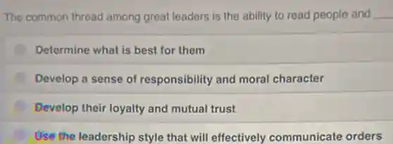 The common thread among great leaders is the ability to read people and __
Determine what is best for them
Develop a sense of responsibility and moral character
Develop their loyalty and mutual trust
Use the leadership style that will effectively communicate orders