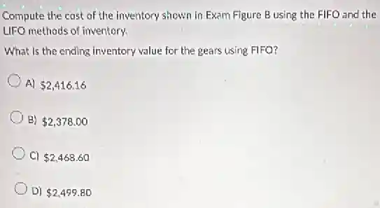 Compute the cost of the inventory shown in Exam Figure B using the FIFO and the
LIFO methods of inventory.
What is the ending inventory value for the gears using FIFO?
A) 2,416.16
B) 2,378.00
C) 2,468.60
D) 2,499.80