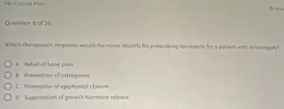 My Course Plan
Question 8 of 20
Which theropeutic response would the nurse Identify for prescribing lanreotide for o potient with acromegaly?
A Relief of bone poin
B Prevention of osteopenia
C Promotion of epiphyseol closure
D Suppression of growth hormone release