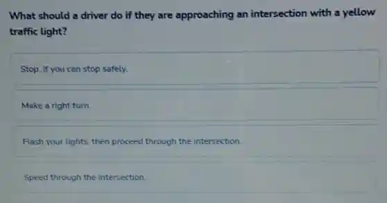 What should a driver do if they are approaching an intersection with a yellow
traffic light?
Stop, if you can stop safely.
Make a right turn.
Flash your lights, then proceed through the intersection.
Speed through the intersection.