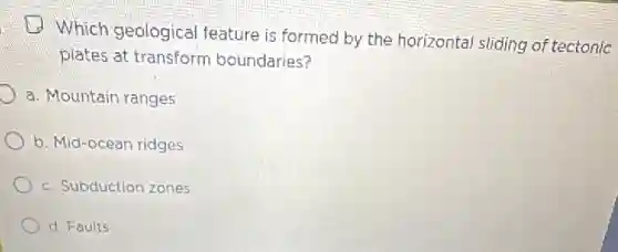 D
Which geological feature is formed by the horizontal sliding of tectonic
plates at transform boundaries?
a. Mountain ranges
b. Mid-ocean ridges
c. Subduction zones
d. Faults