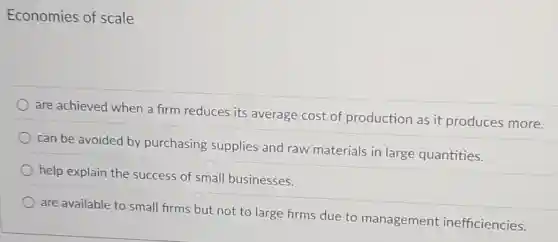 Economies of scale
are achieved when a firm reduces its average cost of production as it produces more.
can be avoided by purchasing supplies and raw materials in large quantities.
help explain the success of small businesses.
are available to small firms but not to large firms due to management inefficiencies.