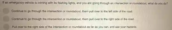 If an emergency vehicle is coming with its flashing lights, and you are going through an intersection or roundabout,what do you do?
Continue to go through the intersection or roundabout, them pull over to the left side of the road.
Continue to go through the intersection or roundabout, them pull over to the right side of the road.
Pull over to the right side of the intersection or roundabout as far as you can and use your hazards.