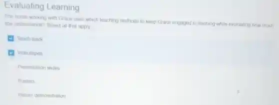 Evaluating Learning
The nurse working with Grace uses which teaching methods to keep Grace engaged in learning while evaluating how much
she understands?Select all that apply
Teach-back
Videotapes
Presentation slides
Posters
Return demonstration