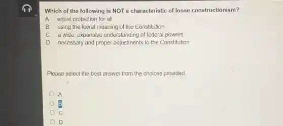 Which of the following is NOT a characteristic of loose constructionism?
A. equal protection for all
B. using the literal meaning of the Constitution
C. a wide, expansive understanding of federal powers
D. necessary and proper adjustments to the Constitution
Please select the best answer from the choices provided
A
C
D