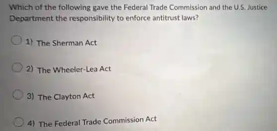 Which of the following gave the Federal Trade Commission and the U.S. Justice
Department the responsibility to enforce antitrust laws?
1) The Sherman Act
2) The Wheeler-Lea Act
3) The Clayton Act
4) The Federal Trade Commission Act
