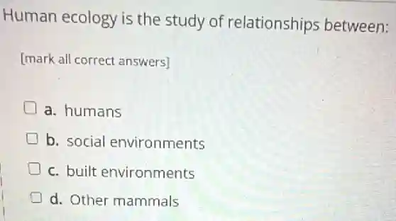 Human ecology is the study of relationships between:
[mark all correct answers]
a. humans
b. social environments
c. built environments
d. Other mammals
