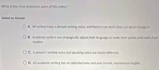 What is the most important point of this video?
Select an Answer
A. All writers have a default writing voice.and there's not much they can do to change it.
B. Academic writers can strategically adjust their language to make their points and reach their
readers.
C. A person's writing voice and speaking voice are totally different.
D. All academic writing has an objective tone and uses formal, mainstream English.